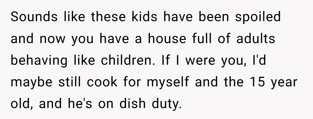 Sounds like these kids have been spoiled and now you have a house full of adults behaving like children. If I were you, I'd maybe still cook for myself and...