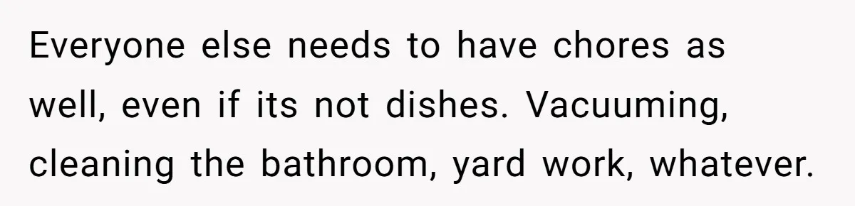 Everyone else needs to have chores as well, even if its not dishes. Vacuuming, cleaning the bathroom, yard work, whatever.
