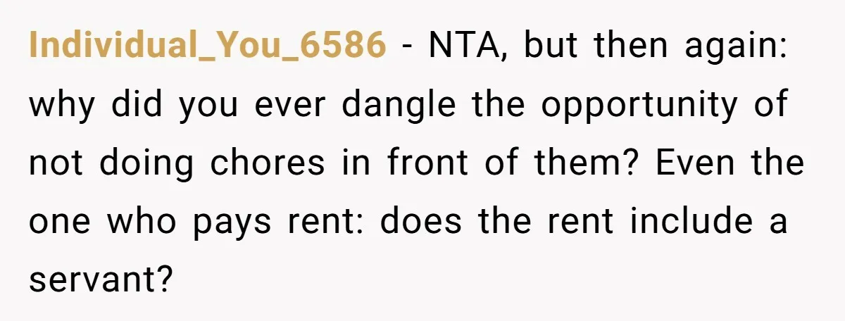 Individual_You_6586 − NTA, but then again: why did you ever dangle the opportunity of not doing chores in front of them? Even the one who pays rent: does the rent...