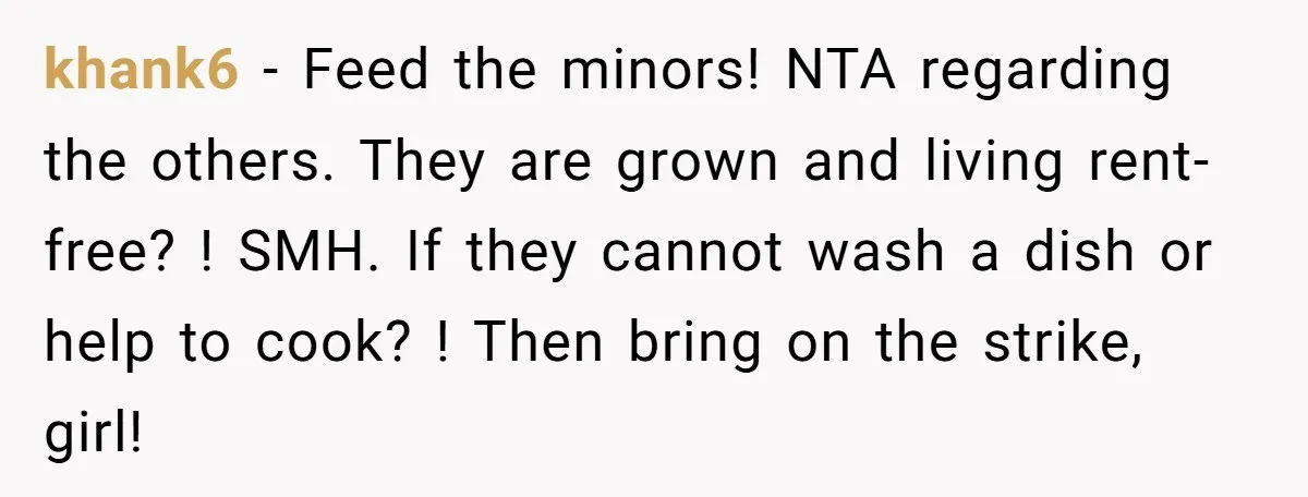 khank6 − Feed the minors! NTA regarding the others. They are grown and living rent-free? ! SMH. If they cannot wash a dish or help to cook? ! Then bring...