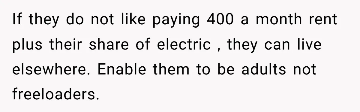 If they do not like paying 400 a month rent plus their share of electric , they can live elsewhere. Enable them to be adults not freeloaders.