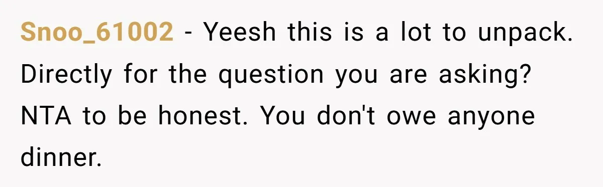 Snoo_61002 − Yeesh this is a lot to unpack. Directly for the question you are asking? NTA to be honest. You don't owe anyone dinner.