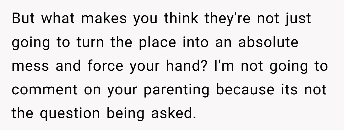 But what makes you think they're not just going to turn the place into an absolute mess and force your hand? I'm not going to comment on your parenting because...