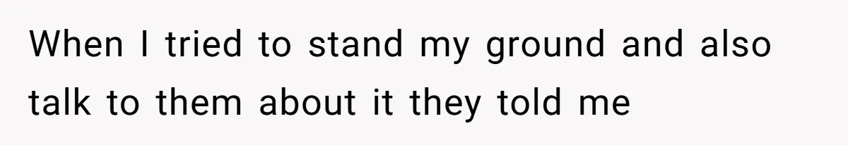 When I tried to stand my ground and also talk to them about it they told me