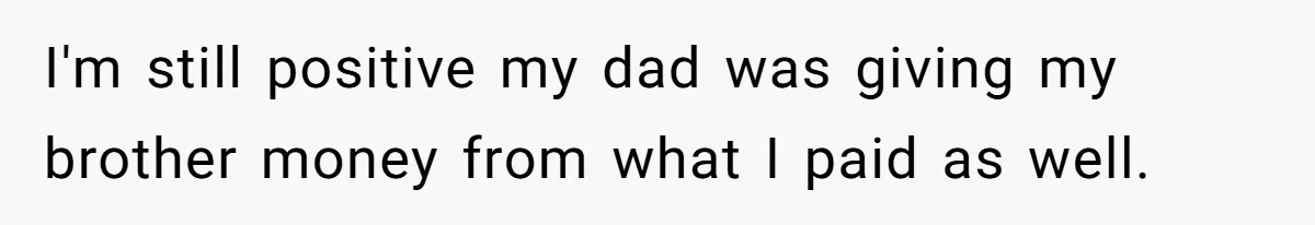 I'm still positive my dad was giving my brother money from what I paid as well.