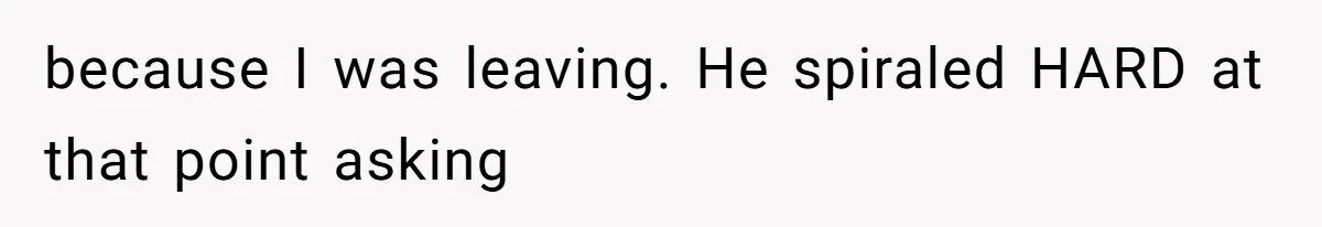 because I was leaving. He spiraled HARD at that point asking