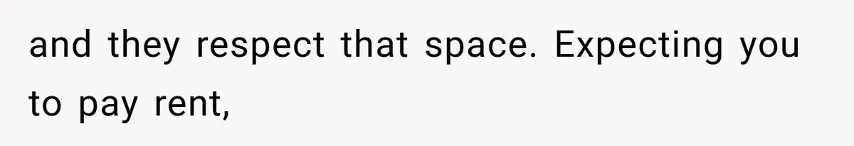 and they respect that space. Expecting you to pay rent,