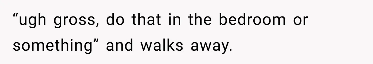 “ugh gross, do that in the bedroom or something” and walks away.