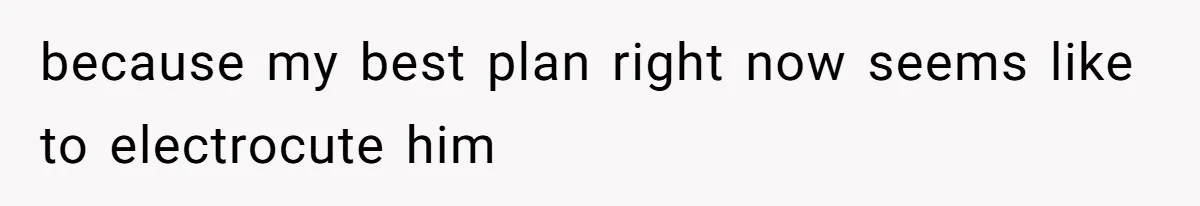 because my best plan right now seems like to electrocute him