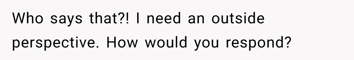 Who says that?! I need an outside perspective. How would you respond?