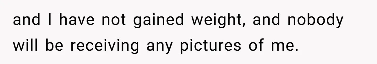 and I have not gained weight, and nobody will be receiving any pictures of me.