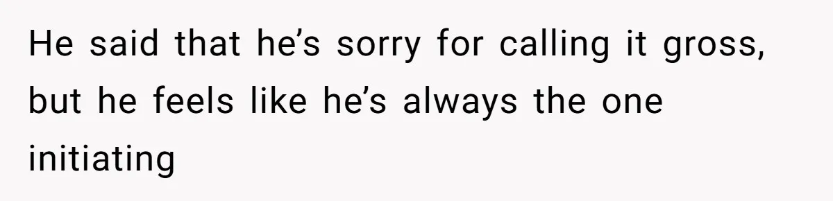He said that he’s sorry for calling it gross, but he feels like he’s always the one initiating