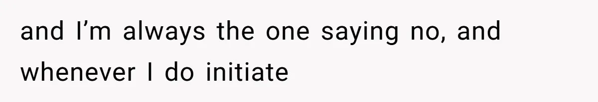 and I’m always the one saying no, and whenever I do initiate