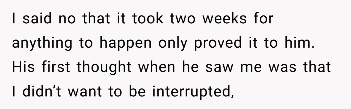 I said no that it took two weeks for anything to happen only proved it to him. His first thought when he saw me was that I didn’t want to...