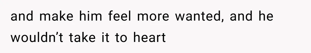 and make him feel more wanted, and he wouldn’t take it to heart