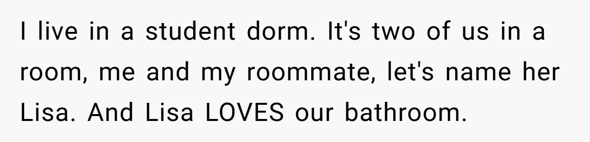 She Locked Herself in the Bathroom for 90 Minutes, Then Got Mad When Her Roommate Found Another One I live in a student dorm. It's two of us in a room, me and my roommate, let's name her Lisa. And Lisa LOVES our bathroom.