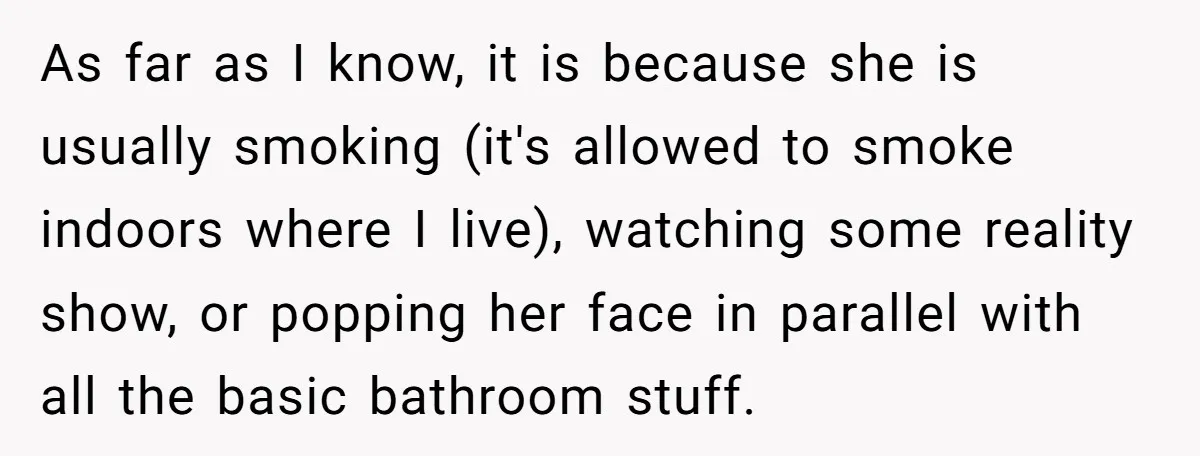 She Locked Herself in the Bathroom for 90 Minutes, Then Got Mad When Her Roommate Found Another One As far as I know, it is because she is usually smoking (it's allowed to smoke indoors where I live), watching some reality show, or popping her face in parallel...