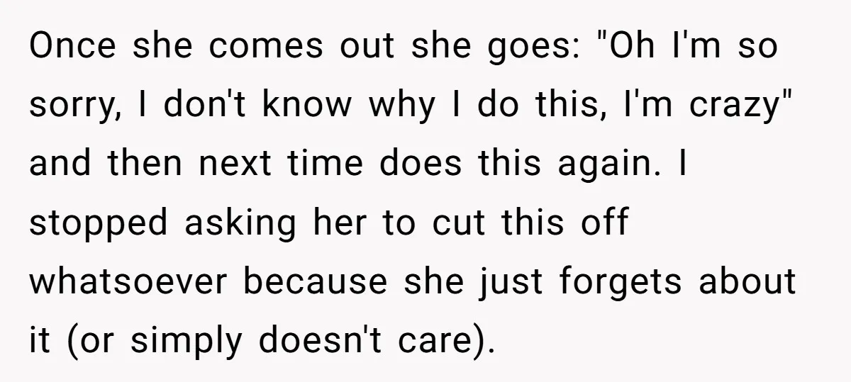 She Locked Herself in the Bathroom for 90 Minutes, Then Got Mad When Her Roommate Found Another One Once she comes out she goes: "Oh I'm so sorry, I don't know why I do this, I'm crazy" and then next time does this again. I stopped asking her...