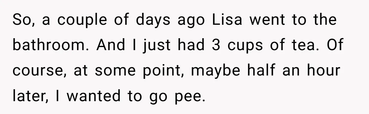 She Locked Herself in the Bathroom for 90 Minutes, Then Got Mad When Her Roommate Found Another One So, a couple of days ago Lisa went to the bathroom. And I just had 3 cups of tea. Of course, at some point, maybe half an hour later, I...