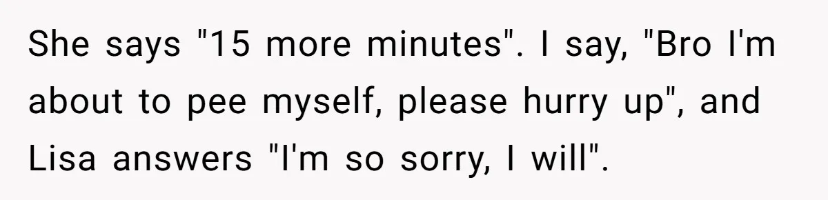 She Locked Herself in the Bathroom for 90 Minutes, Then Got Mad When Her Roommate Found Another One She says "15 more minutes". I say, "Bro I'm about to pee myself, please hurry up", and Lisa answers "I'm so sorry, I will".