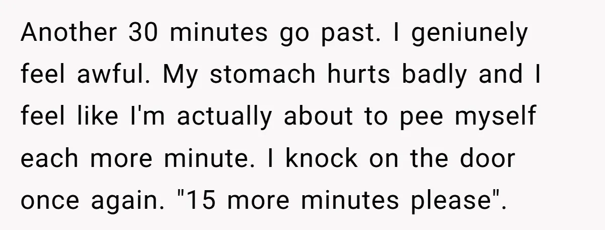 She Locked Herself in the Bathroom for 90 Minutes, Then Got Mad When Her Roommate Found Another One Another 30 minutes go past. I geniunely feel awful. My stomach hurts badly and I feel like I'm actually about to pee myself each more minute. I knock on the...