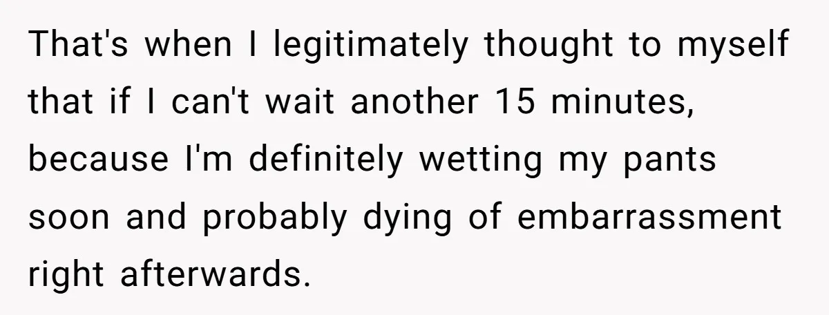 She Locked Herself in the Bathroom for 90 Minutes, Then Got Mad When Her Roommate Found Another One That's when I legitimately thought to myself that if I can't wait another 15 minutes, because I'm definitely wetting my pants soon and probably dying of embarrassment right afterwards.