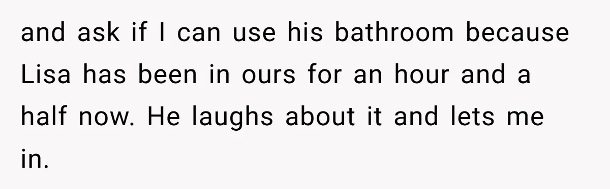 She Locked Herself in the Bathroom for 90 Minutes, Then Got Mad When Her Roommate Found Another One and ask if I can use his bathroom because Lisa has been in ours for an hour and a half now. He laughs about it and lets me in.