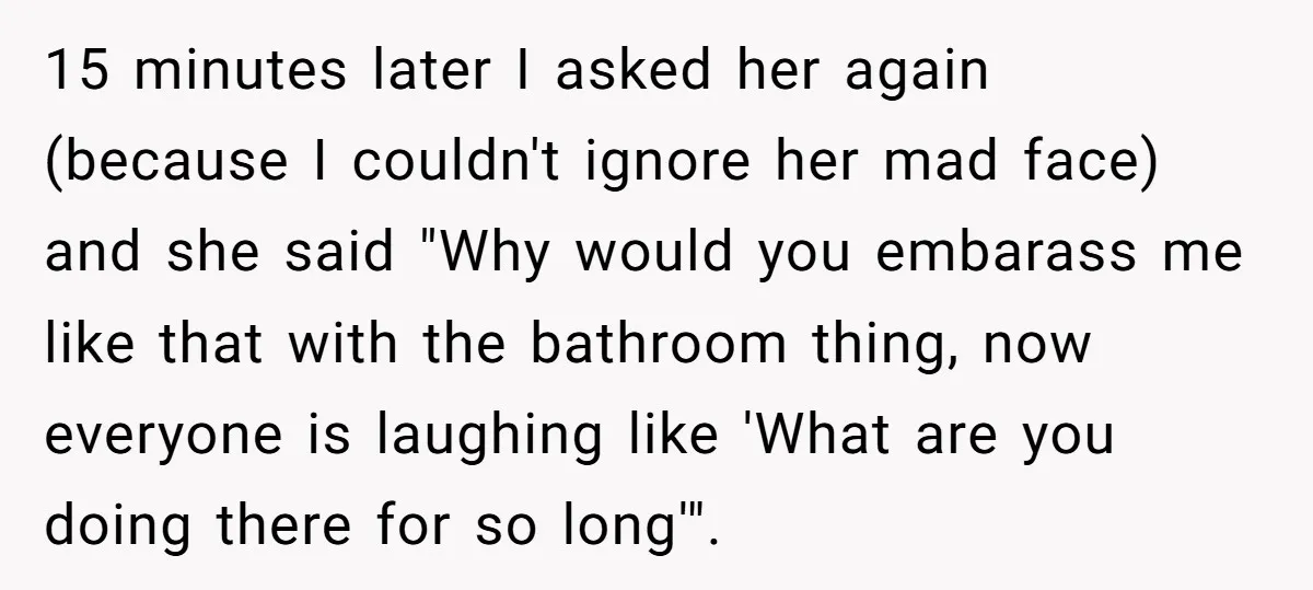 She Locked Herself in the Bathroom for 90 Minutes, Then Got Mad When Her Roommate Found Another One 15 minutes later I asked her again (because I couldn't ignore her mad face) and she said "Why would you embarass me like that with the bathroom thing, now everyone...