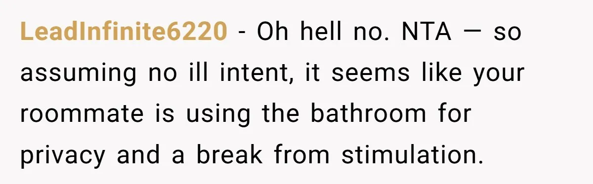She Locked Herself in the Bathroom for 90 Minutes, Then Got Mad When Her Roommate Found Another One LeadInfinite6220 − Oh hell no. NTA — so assuming no ill intent, it seems like your roommate is using the bathroom for privacy and a break from stimulation.