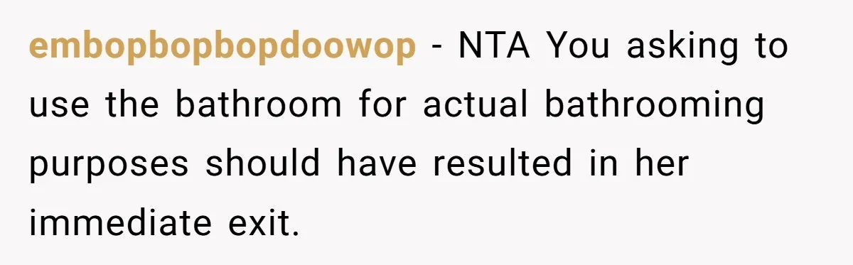 She Locked Herself in the Bathroom for 90 Minutes, Then Got Mad When Her Roommate Found Another One embopbopbopdoowop − NTA You asking to use the bathroom for actual bathrooming purposes should have resulted in her immediate exit.