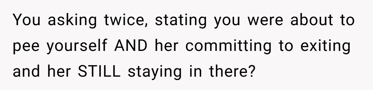 She Locked Herself in the Bathroom for 90 Minutes, Then Got Mad When Her Roommate Found Another One You asking twice, stating you were about to pee yourself AND her committing to exiting and her STILL staying in there?