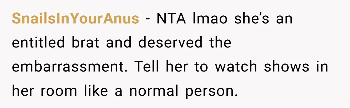 She Locked Herself in the Bathroom for 90 Minutes, Then Got Mad When Her Roommate Found Another One SnailsInYourAnus − NTA lmao she’s an entitled brat and deserved the embarrassment. Tell her to watch shows in her room like a normal person.
