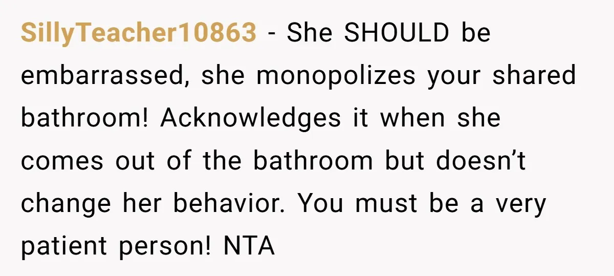 She Locked Herself in the Bathroom for 90 Minutes, Then Got Mad When Her Roommate Found Another One SillyTeacher10863 − She SHOULD be embarrassed, she monopolizes your shared bathroom! Acknowledges it when she comes out of the bathroom but doesn’t change her behavior. You must be a very...