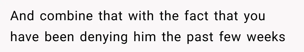 And combine that with the fact that you have been denying him the past few weeks