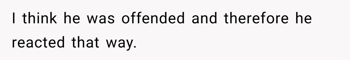 I think he was offended and therefore he reacted that way.