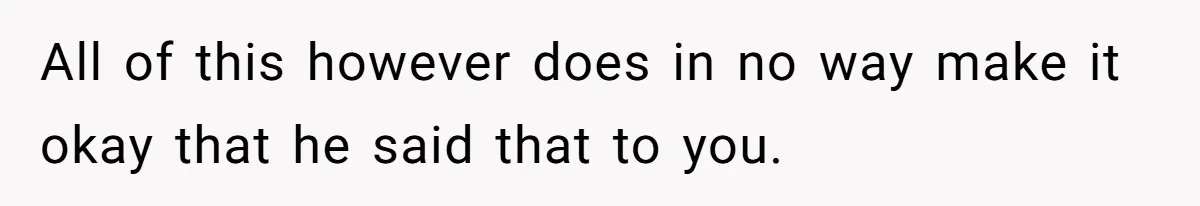 All of this however does in no way make it okay that he said that to you.