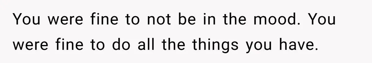 You were fine to not be in the mood. You were fine to do all the things you have.
