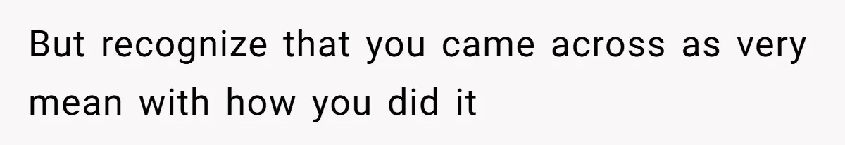 But recognize that you came across as very mean with how you did it