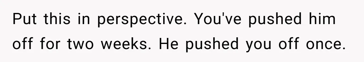 Put this in perspective. You've pushed him off for two weeks. He pushed you off once.