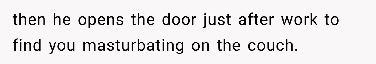 then he opens the door just after work to find you masturbating on the couch.