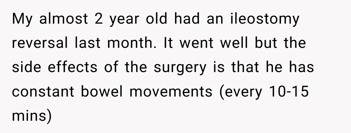My almost 2 year old had an ileostomy reversal last month. It went well but the side effects of the surgery is that he has constant bowel movements (every 10-15...