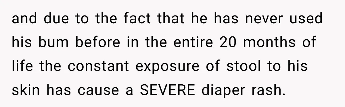 and due to the fact that he has never used his bum before in the entire 20 months of life the constant exposure of stool to his skin has cause...