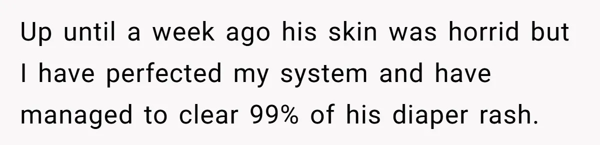 Up until a week ago his skin was horrid but I have perfected my system and have managed to clear 99% of his diaper rash.
