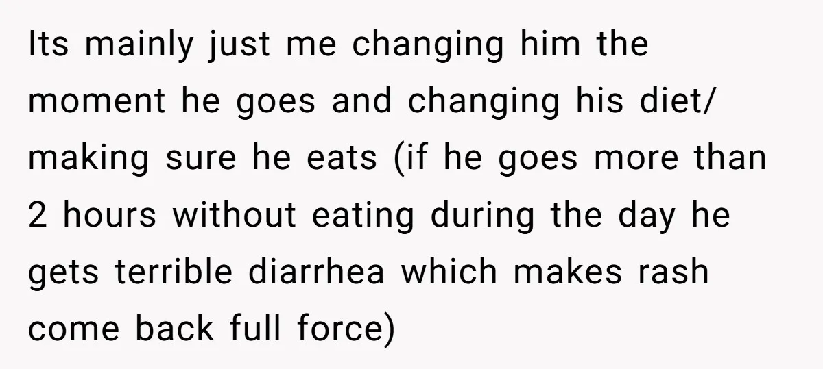 Its mainly just me changing him the moment he goes and changing his diet/ making sure he eats (if he goes more than 2 hours without eating during the day...