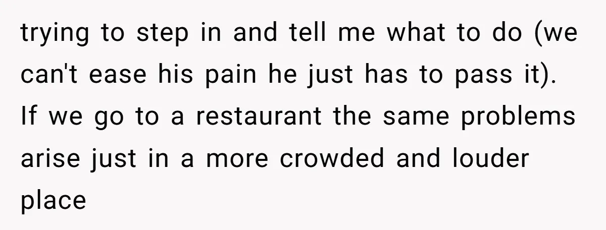 trying to step in and tell me what to do (we can't ease his pain he just has to pass it). If we go to a restaurant the same problems...