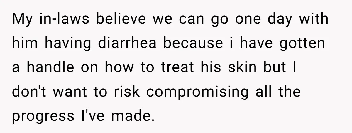My in-laws believe we can go one day with him having diarrhea because i have gotten a handle on how to treat his skin but I don't want to risk...