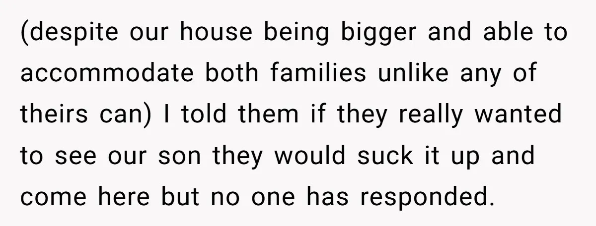 (despite our house being bigger and able to accommodate both families unlike any of theirs can) I told them if they really wanted to see our son they would suck...