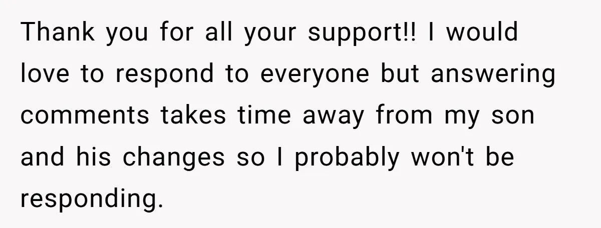 Thank you for all your support!! I would love to respond to everyone but answering comments takes time away from my son and his changes so I probably won't be...
