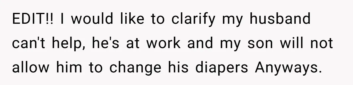 EDIT!! I would like to clarify my husband can't help, he's at work and my son will not allow him to change his diapers Anyways.