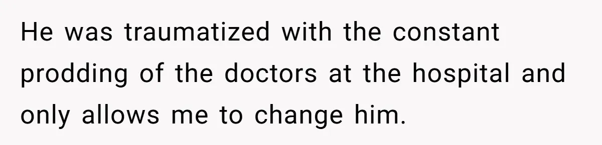 He was traumatized with the constant prodding of the doctors at the hospital and only allows me to change him.